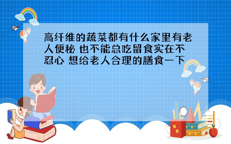 高纤维的蔬菜都有什么家里有老人便秘 也不能总吃留食实在不忍心 想给老人合理的膳食一下