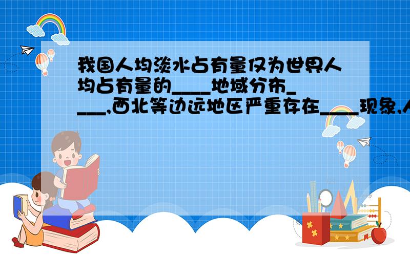 我国人均淡水占有量仅为世界人均占有量的____地域分布____,西北等边远地区严重存在____现象,人类应______.