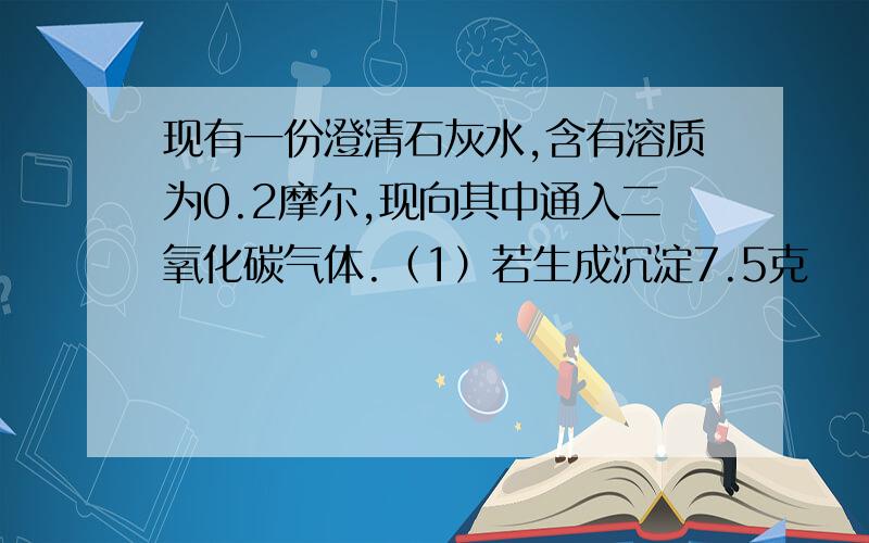 现有一份澄清石灰水,含有溶质为0.2摩尔,现向其中通入二氧化碳气体.（1）若生成沉淀7.5克