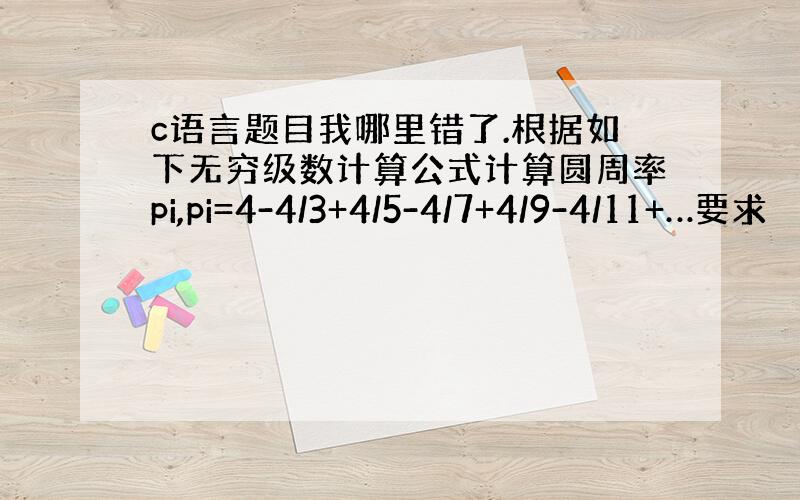 c语言题目我哪里错了.根据如下无穷级数计算公式计算圆周率pi,pi=4-4/3+4/5-4/7+4/9-4/11+…要求