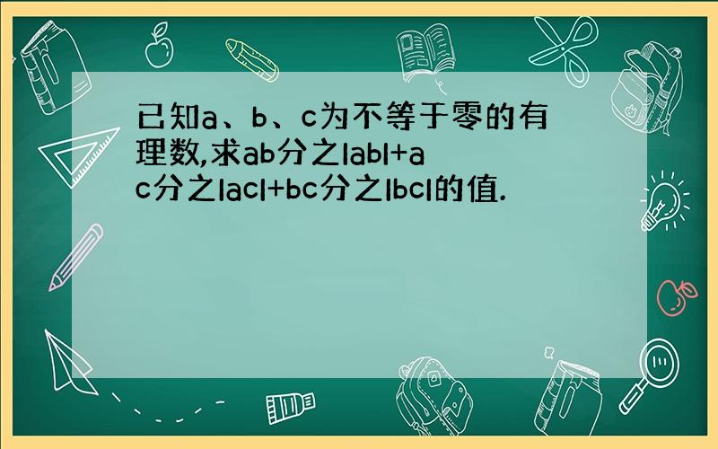 已知a、b、c为不等于零的有理数,求ab分之IabI+ac分之IacI+bc分之IbcI的值.