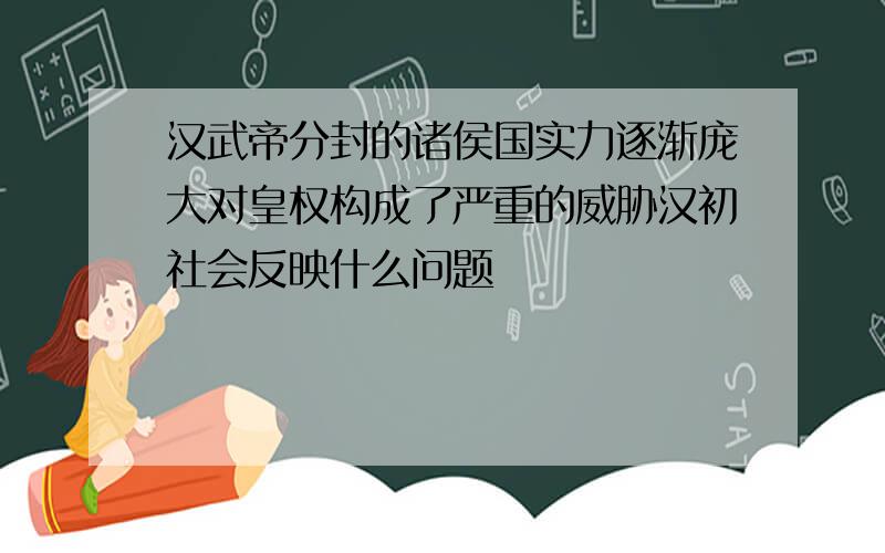 汉武帝分封的诸侯国实力逐渐庞大对皇权构成了严重的威胁汉初社会反映什么问题