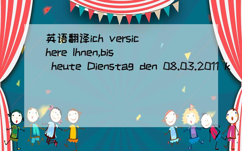 英语翻译ich versichere Ihnen,bis heute Dienstag den 08.03.2011 k