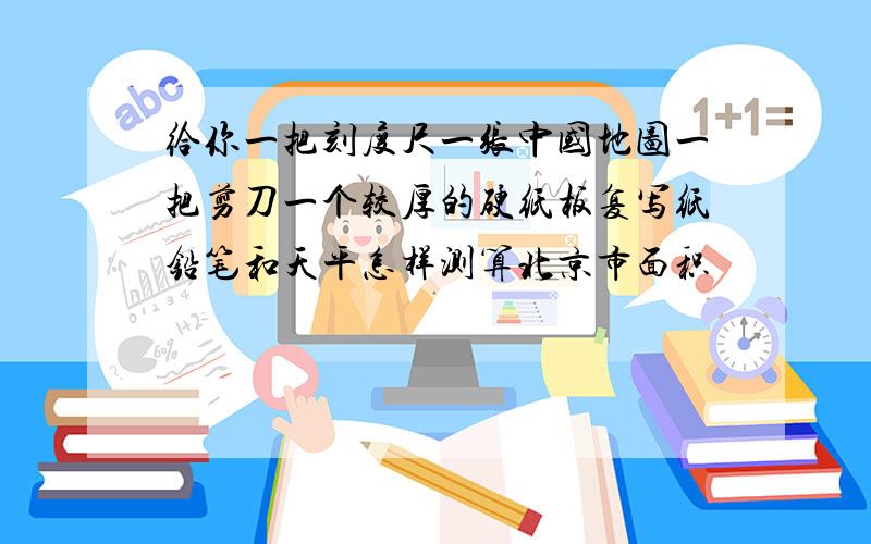 给你一把刻度尺一张中国地图一把剪刀一个较厚的硬纸板复写纸铅笔和天平怎样测算北京市面积