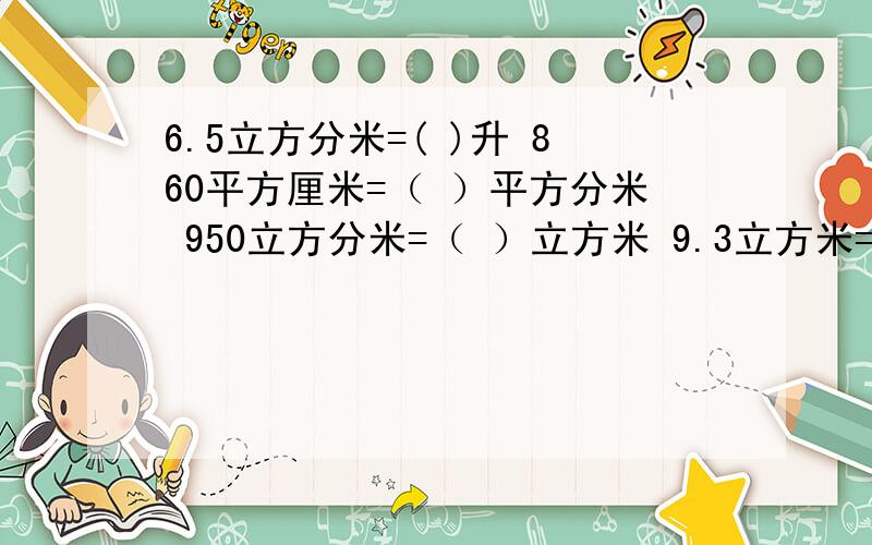 6.5立方分米=( )升 860平方厘米=（ ）平方分米 950立方分米=（ ）立方米 9.3立方米=（ ）立方分米