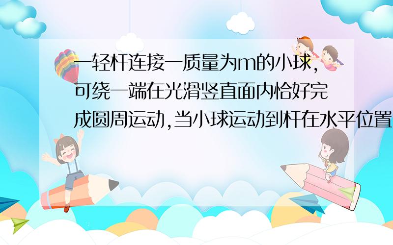 一轻杆连接一质量为m的小球,可绕一端在光滑竖直面内恰好完成圆周运动,当小球运动到杆在水平位置时