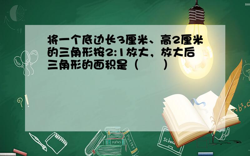 将一个底边长3厘米、高2厘米的三角形按2:1放大，放大后三角形的面积是（　　）