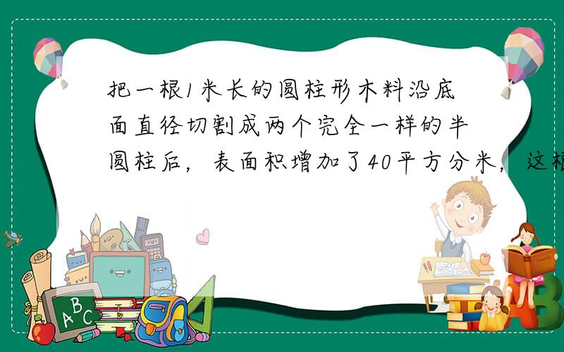 把一根1米长的圆柱形木料沿底面直径切割成两个完全一样的半圆柱后，表面积增加了40平方分米，这根木料的底面直径是_____