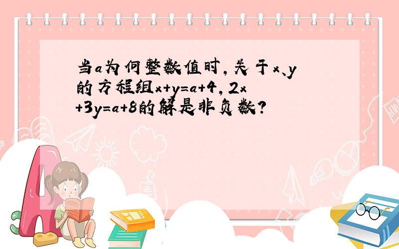 当a为何整数值时,关于x、y的方程组x+y=a+4,2x+3y=a+8的解是非负数?