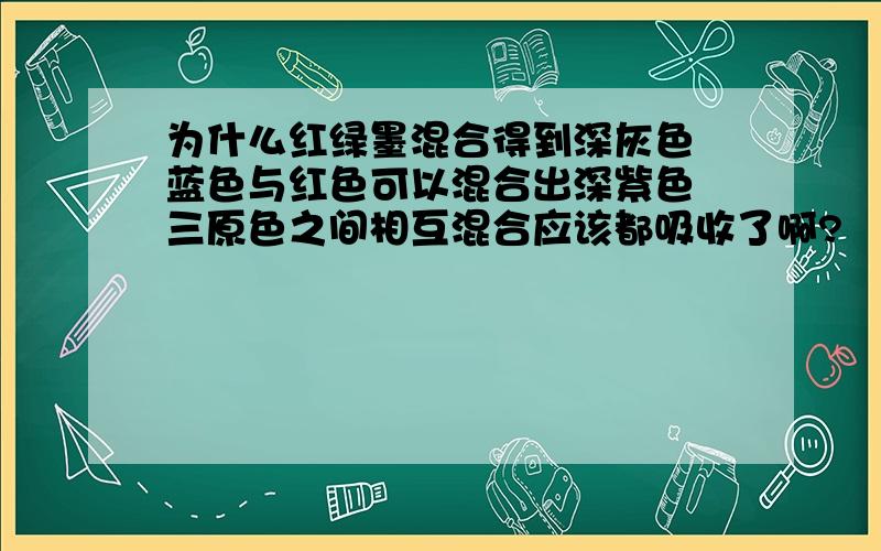 为什么红绿墨混合得到深灰色 蓝色与红色可以混合出深紫色 三原色之间相互混合应该都吸收了啊?