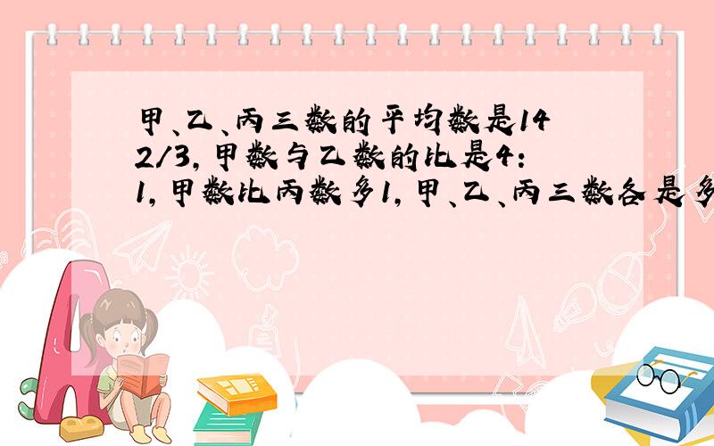 甲、乙、丙三数的平均数是142/3,甲数与乙数的比是4:1,甲数比丙数多1,甲、乙、丙三数各是多少?急!