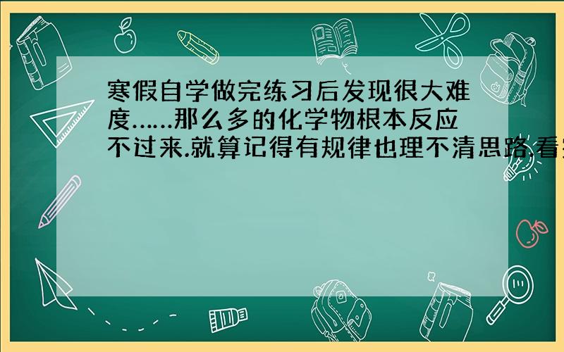 寒假自学做完练习后发现很大难度……那么多的化学物根本反应不过来.就算记得有规律也理不清思路.看完参考书的分析愣在那看半天