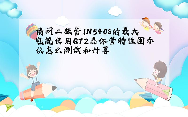 请问二极管IN5408的最大电流使用QT2晶体管特性图示仪怎么测试和计算