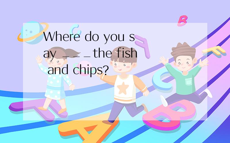 Where do you say ___the fish and chips?