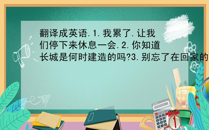 翻译成英语.1.我累了.让我们停下来休息一会.2.你知道长城是何时建造的吗?3.别忘了在回家的路上替我买点东西.4.尽管