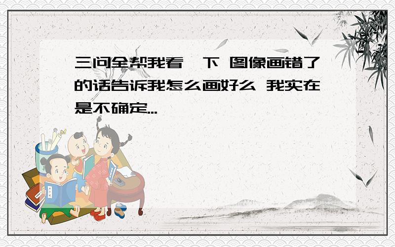 三问全帮我看一下 图像画错了的话告诉我怎么画好么 我实在是不确定...