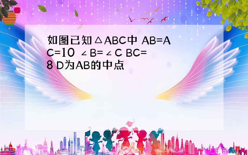 如图已知△ABC中 AB=AC=10 ∠B=∠C BC=8 D为AB的中点