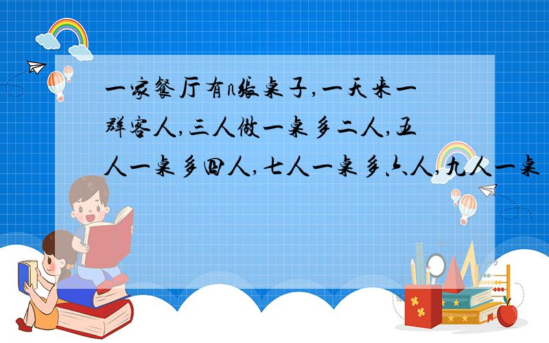 一家餐厅有n张桌子,一天来一群客人,三人做一桌多二人,五人一桌多四人,七人一桌多六人,九人一桌