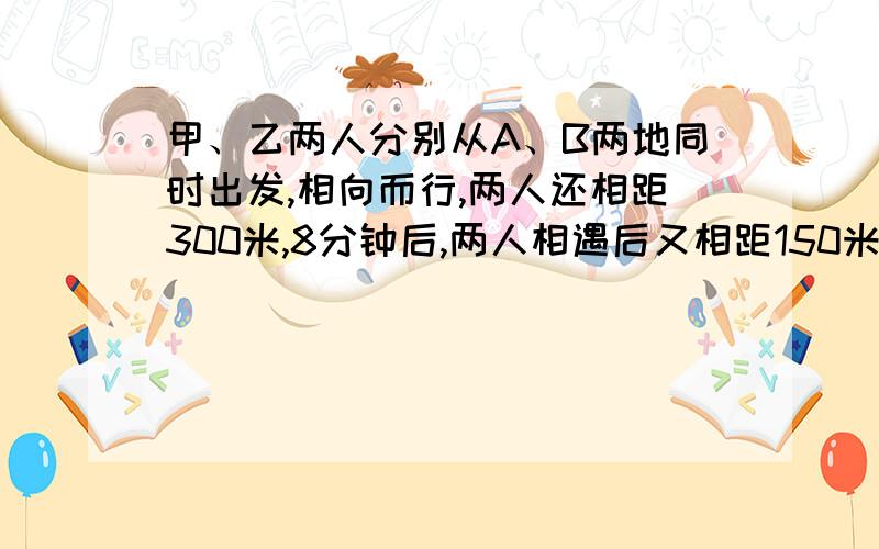 甲、乙两人分别从A、B两地同时出发,相向而行,两人还相距300米,8分钟后,两人相遇后又相距150米.A,B两地相距多少