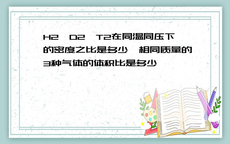 H2,D2,T2在同温同压下的密度之比是多少,相同质量的3种气体的体积比是多少