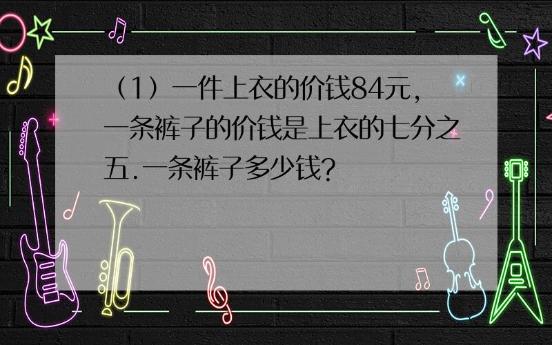 （1）一件上衣的价钱84元,一条裤子的价钱是上衣的七分之五.一条裤子多少钱?