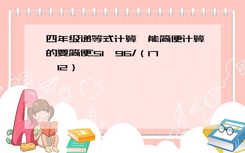 四年级递等式计算,能简便计算的要简便:51*96/（17*12）