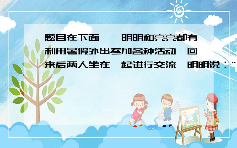 题目在下面噢噢明明和亮亮都有利用暑假外出参加各种活动,回来后两人坐在一起进行交流,明明说：“我外出参加数学竞赛,走了一个