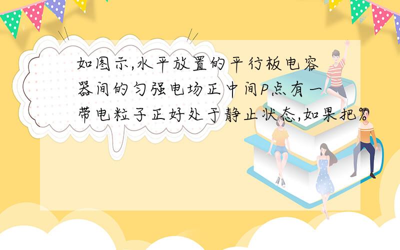 如图示,水平放置的平行板电容器间的匀强电场正中间P点有一带电粒子正好处于静止状态,如果把%