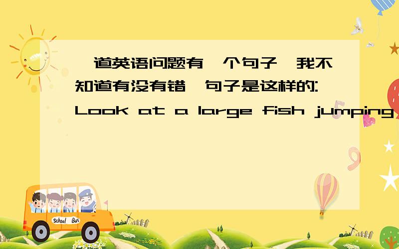 一道英语问题有一个句子,我不知道有没有错,句子是这样的:Look at a large fish jumping in