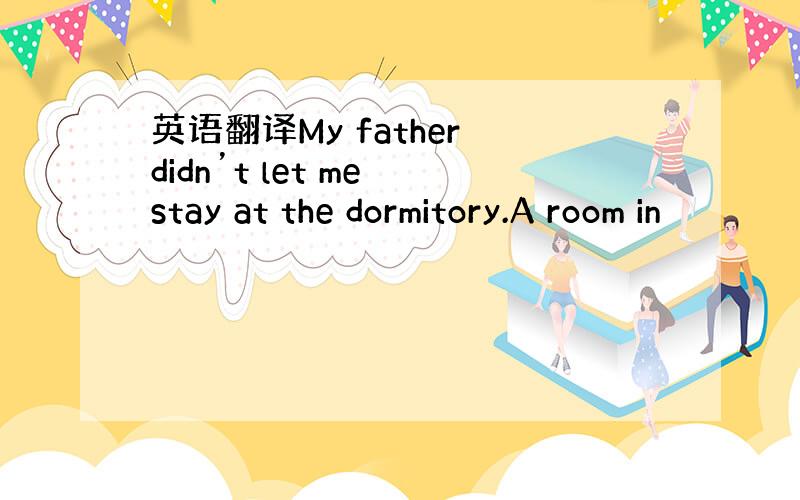 英语翻译My father didn’t let me stay at the dormitory.A room in