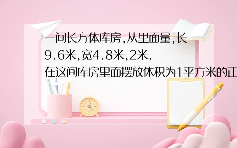 一间长方体库房,从里面量,长9.6米,宽4.8米,2米.在这间库房里面摆放体积为1平方米的正方体