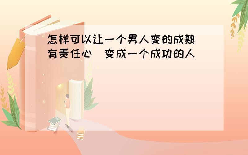 怎样可以让一个男人变的成熟`有责任心`变成一个成功的人