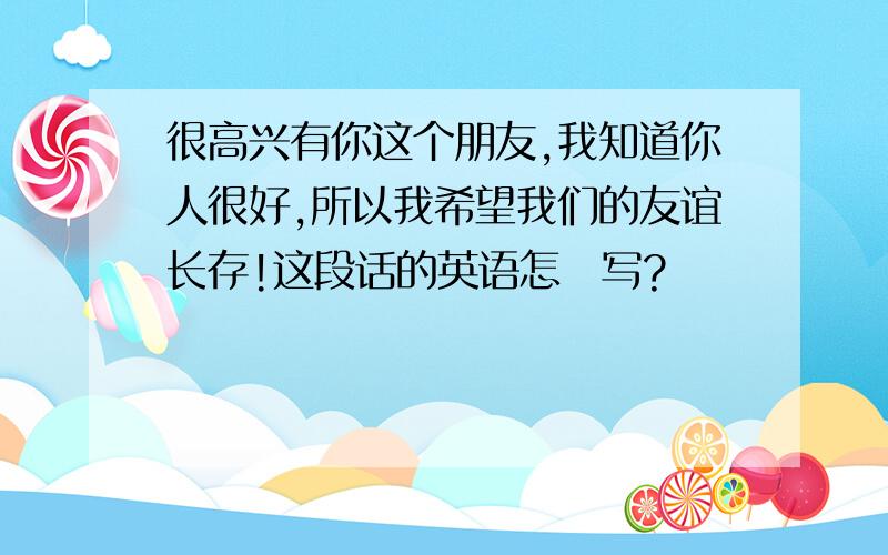 很高兴有你这个朋友,我知道你人很好,所以我希望我们的友谊长存!这段话的英语怎麼写?