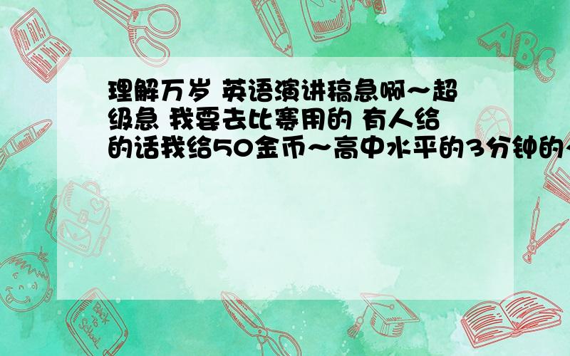 理解万岁 英语演讲稿急啊～超级急 我要去比赛用的 有人给的话我给50金币～高中水平的3分钟的～