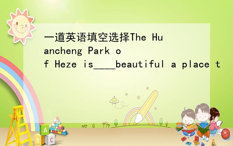 一道英语填空选择The Huancheng Park of Heze is____beautiful a place t