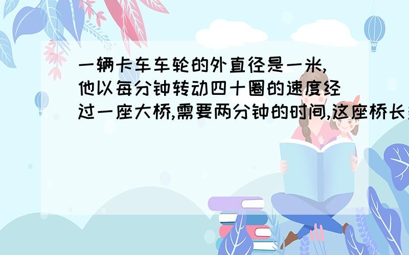 一辆卡车车轮的外直径是一米,他以每分钟转动四十圈的速度经过一座大桥,需要两分钟的时间,这座桥长多少米?