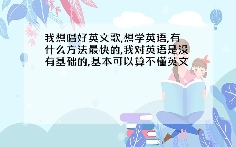 我想唱好英文歌,想学英语,有什么方法最快的,我对英语是没有基础的,基本可以算不懂英文