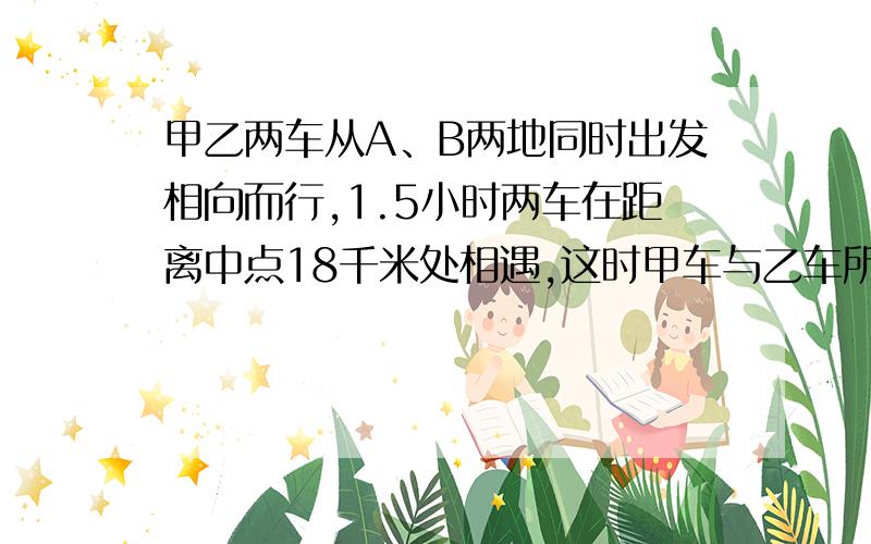 甲乙两车从A、B两地同时出发相向而行,1.5小时两车在距离中点18千米处相遇,这时甲车与乙车所行路程比是2:3,甲车与乙