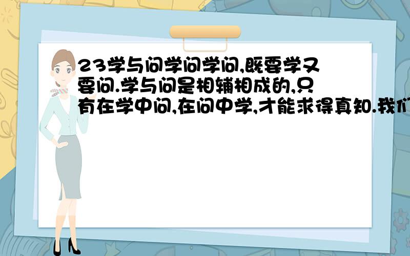 23学与问学问学问,既要学又要问.学与问是相辅相成的,只有在学中问,在问中学,才能求得真知.我们从小养成了勤学好问的习惯