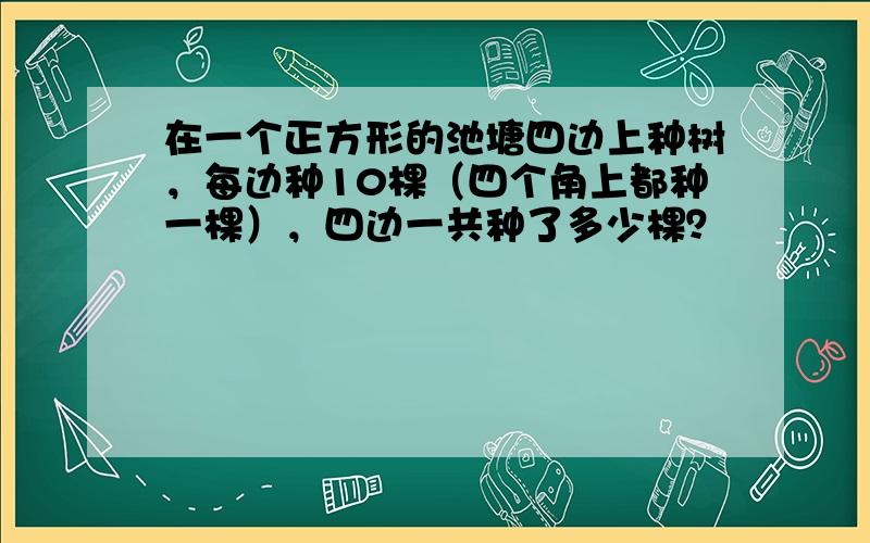 在一个正方形的池塘四边上种树，每边种10棵（四个角上都种一棵），四边一共种了多少棵？