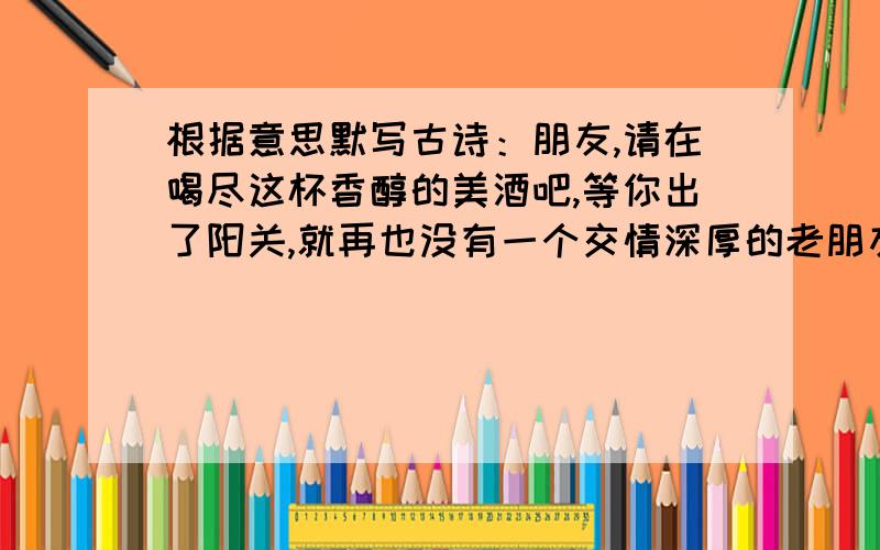 根据意思默写古诗：朋友,请在喝尽这杯香醇的美酒吧,等你出了阳关,就再也没有一个交情深厚的老朋友了