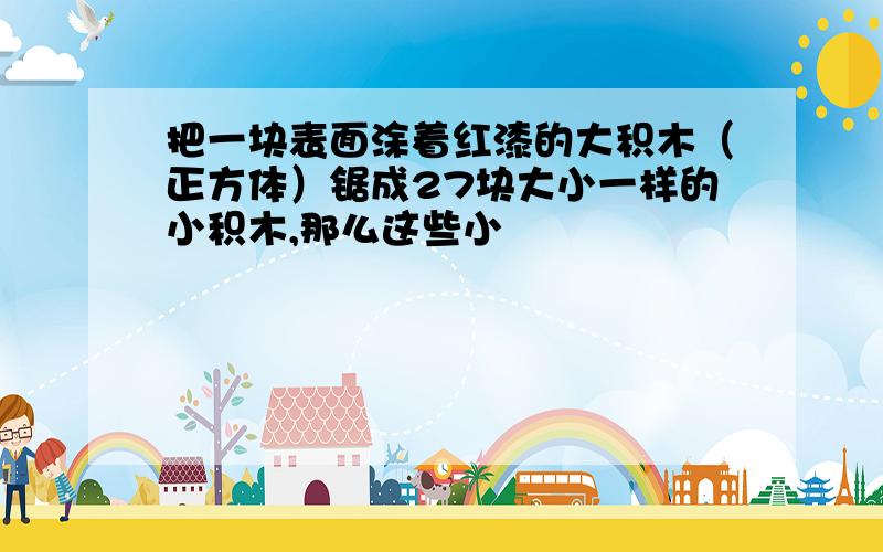 把一块表面涂着红漆的大积木（正方体）锯成27块大小一样的小积木,那么这些小