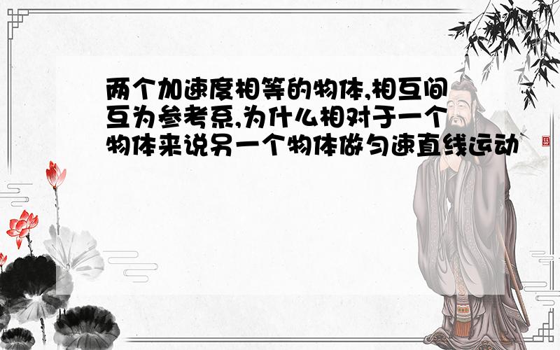 两个加速度相等的物体,相互间互为参考系,为什么相对于一个物体来说另一个物体做匀速直线运动