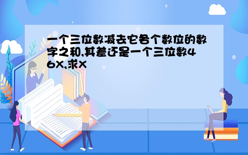 一个三位数减去它各个数位的数字之和,其差还是一个三位数46X,求X