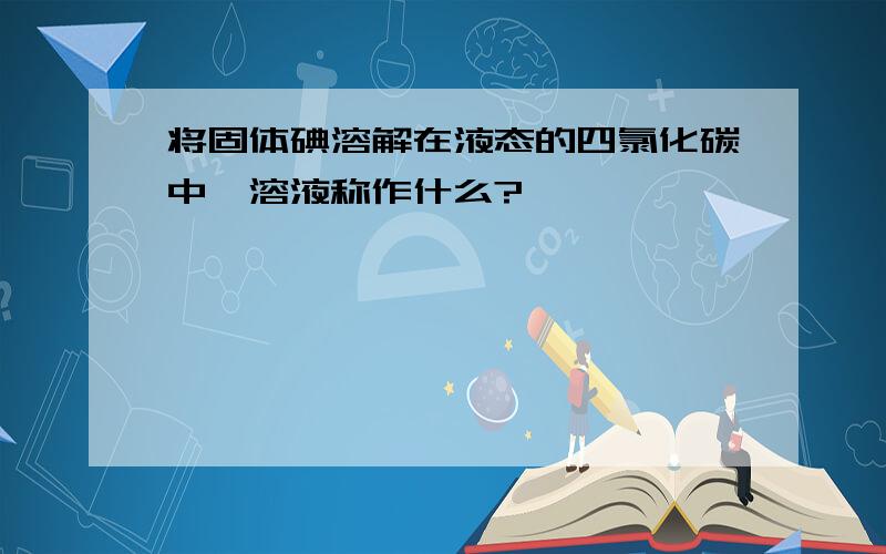 将固体碘溶解在液态的四氯化碳中,溶液称作什么?