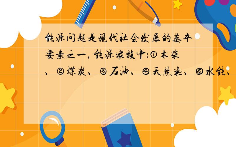 能源问题是现代社会发展的基本要素之一，能源家族中：①木柴、②煤炭、③石油、④天然气、⑤水能、⑥风能、⑦太阳能等，属于不可