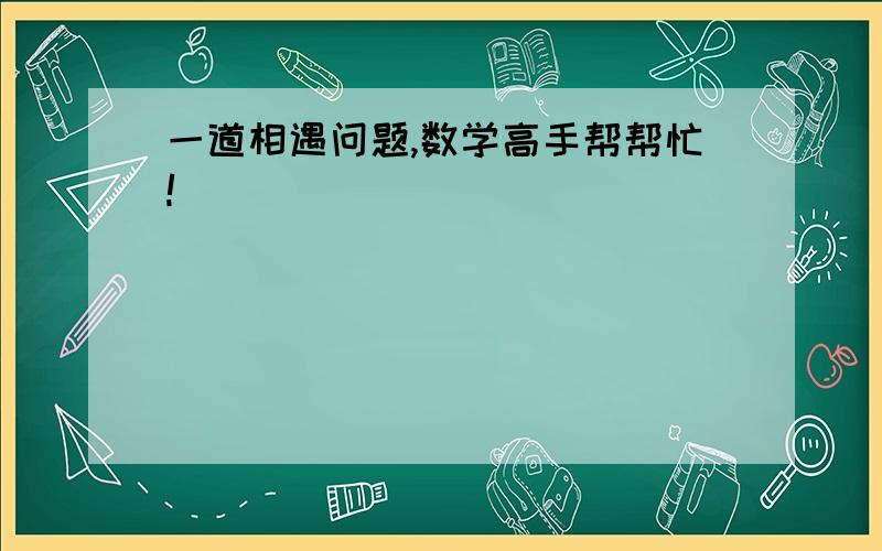 一道相遇问题,数学高手帮帮忙!