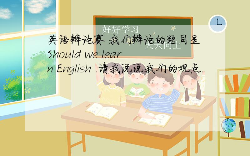 英语辩论赛 我们辩论的题目是Should we learn English .请我说说我们的观点.