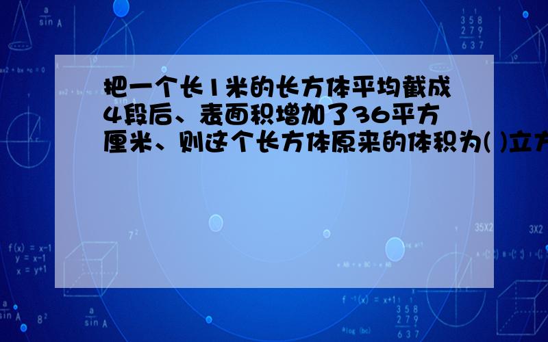 把一个长1米的长方体平均截成4段后、表面积增加了36平方厘米、则这个长方体原来的体积为( )立方厘米、