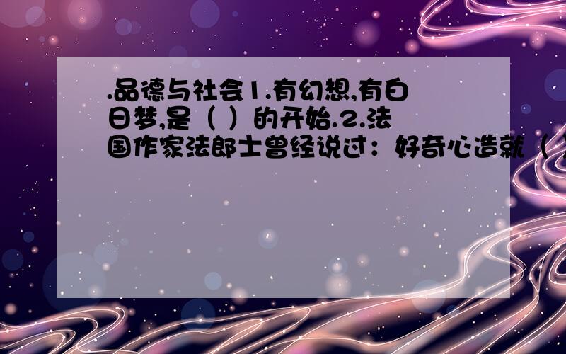 .品德与社会1.有幻想,有白日梦,是（ ）的开始.2.法国作家法郎士曾经说过：好奇心造就（ ）和（ ）.3.创造是（ ）